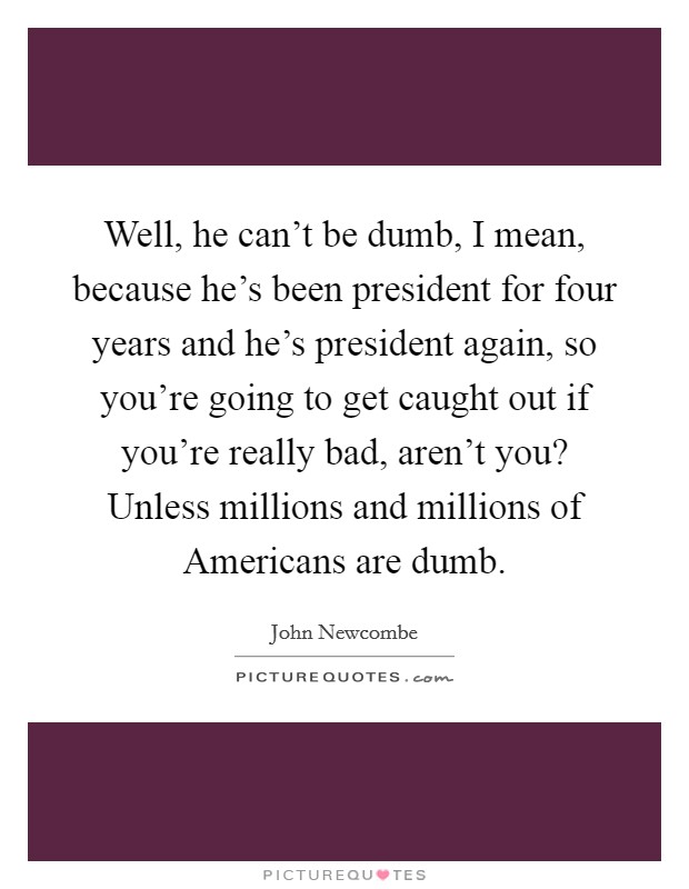 Well, he can't be dumb, I mean, because he's been president for four years and he's president again, so you're going to get caught out if you're really bad, aren't you? Unless millions and millions of Americans are dumb Picture Quote #1