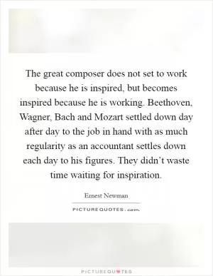 The great composer does not set to work because he is inspired, but becomes inspired because he is working. Beethoven, Wagner, Bach and Mozart settled down day after day to the job in hand with as much regularity as an accountant settles down each day to his figures. They didn’t waste time waiting for inspiration Picture Quote #1