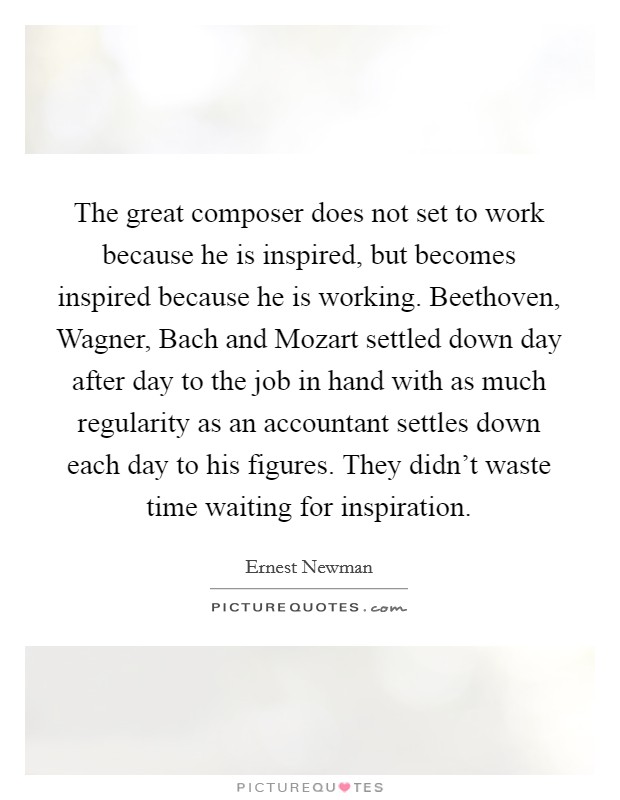 The great composer does not set to work because he is inspired, but becomes inspired because he is working. Beethoven, Wagner, Bach and Mozart settled down day after day to the job in hand with as much regularity as an accountant settles down each day to his figures. They didn't waste time waiting for inspiration Picture Quote #1