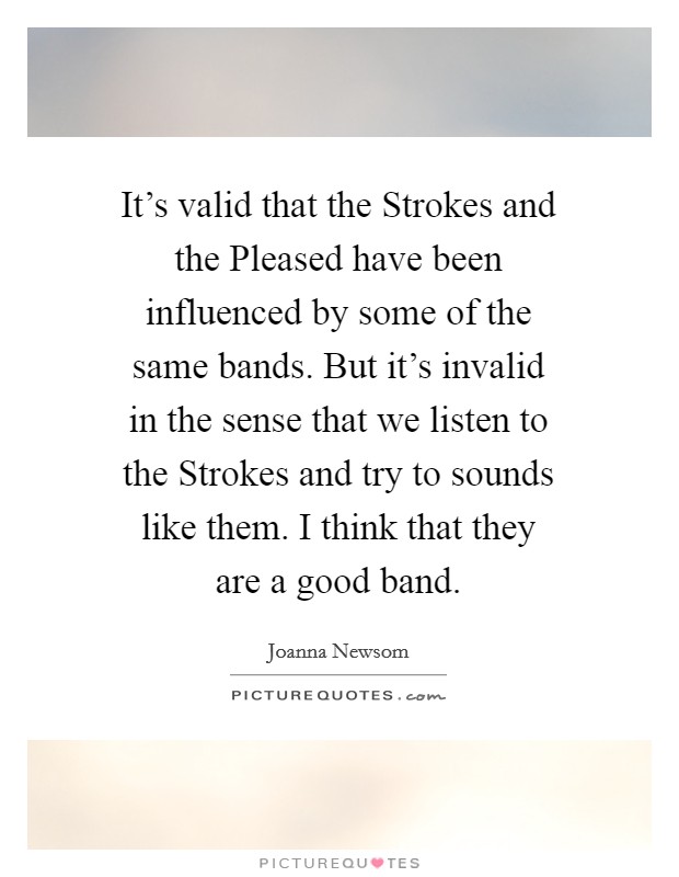 It's valid that the Strokes and the Pleased have been influenced by some of the same bands. But it's invalid in the sense that we listen to the Strokes and try to sounds like them. I think that they are a good band Picture Quote #1