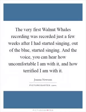 The very first Walnut Whales recording was recorded just a few weeks after I had started singing, out of the blue, started singing. And the voice, you can hear how uncomfortable I am with it, and how terrified I am with it Picture Quote #1