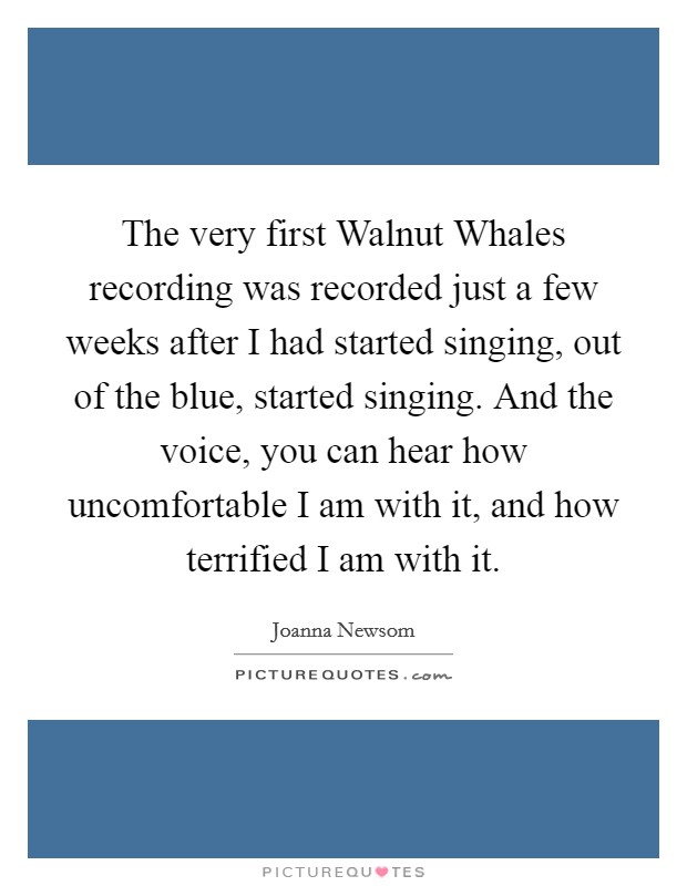 The very first Walnut Whales recording was recorded just a few weeks after I had started singing, out of the blue, started singing. And the voice, you can hear how uncomfortable I am with it, and how terrified I am with it Picture Quote #1