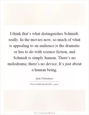 I think that’s what distinguishes Schmidt, really. In the movies now, so much of what is appealing to an audience is the dramatic or has to do with science fiction, and Schmidt is simply human. There’s no melodrama; there’s no device, It’s just about a human being Picture Quote #1