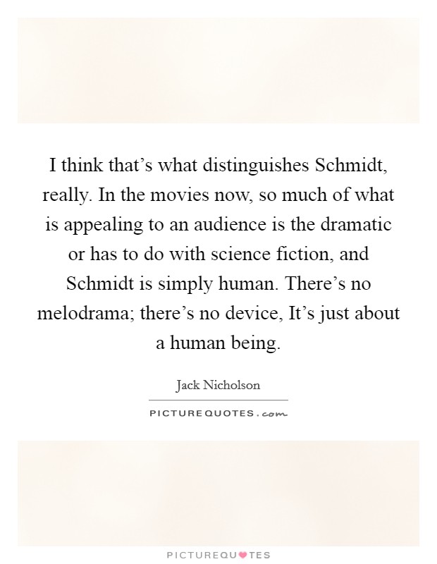 I think that's what distinguishes Schmidt, really. In the movies now, so much of what is appealing to an audience is the dramatic or has to do with science fiction, and Schmidt is simply human. There's no melodrama; there's no device, It's just about a human being Picture Quote #1