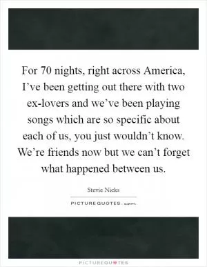 For 70 nights, right across America, I’ve been getting out there with two ex-lovers and we’ve been playing songs which are so specific about each of us, you just wouldn’t know. We’re friends now but we can’t forget what happened between us Picture Quote #1