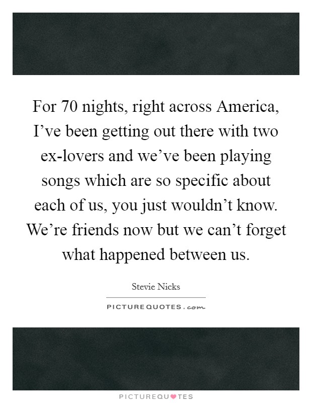 For 70 nights, right across America, I've been getting out there with two ex-lovers and we've been playing songs which are so specific about each of us, you just wouldn't know. We're friends now but we can't forget what happened between us Picture Quote #1