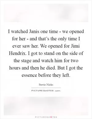 I watched Janis one time - we opened for her - and that’s the only time I ever saw her. We opened for Jimi Hendrix. I got to stand on the side of the stage and watch him for two hours and then he died. But I got the essence before they left Picture Quote #1