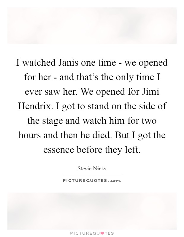 I watched Janis one time - we opened for her - and that's the only time I ever saw her. We opened for Jimi Hendrix. I got to stand on the side of the stage and watch him for two hours and then he died. But I got the essence before they left Picture Quote #1