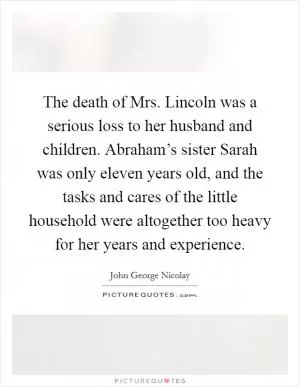 The death of Mrs. Lincoln was a serious loss to her husband and children. Abraham’s sister Sarah was only eleven years old, and the tasks and cares of the little household were altogether too heavy for her years and experience Picture Quote #1
