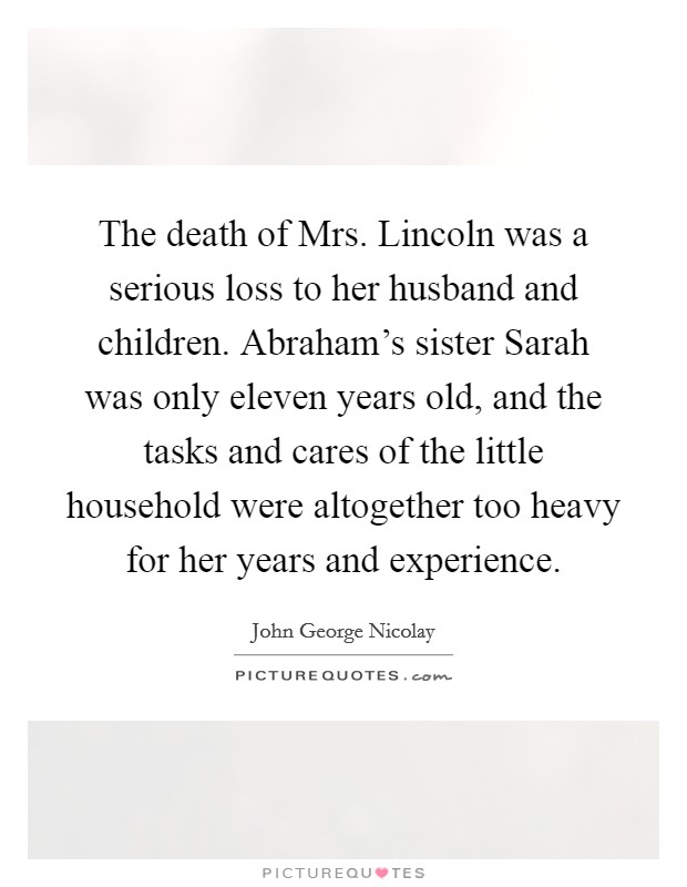 The death of Mrs. Lincoln was a serious loss to her husband and children. Abraham's sister Sarah was only eleven years old, and the tasks and cares of the little household were altogether too heavy for her years and experience Picture Quote #1