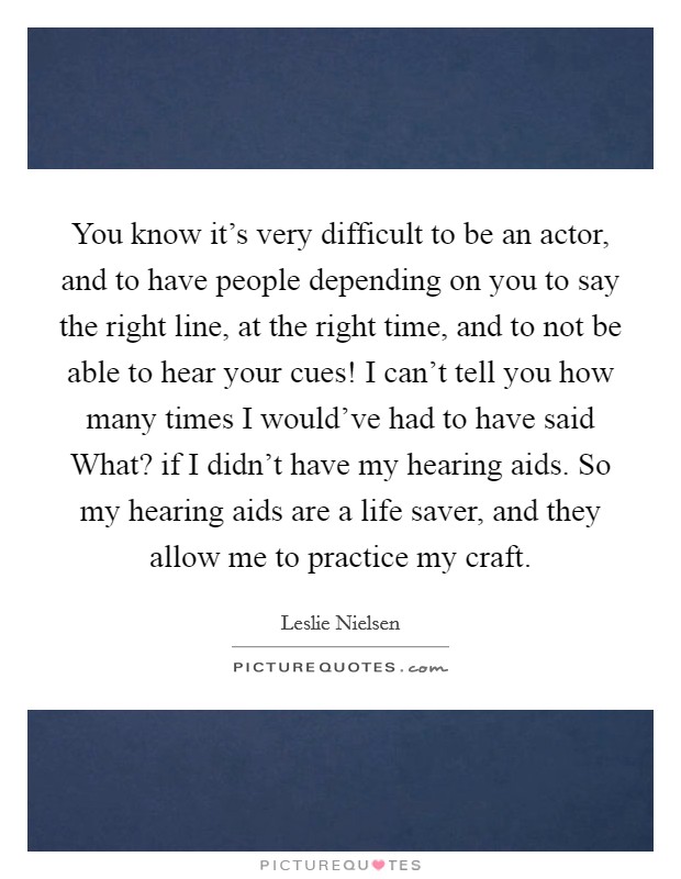 You know it's very difficult to be an actor, and to have people depending on you to say the right line, at the right time, and to not be able to hear your cues! I can't tell you how many times I would've had to have said What? if I didn't have my hearing aids. So my hearing aids are a life saver, and they allow me to practice my craft Picture Quote #1