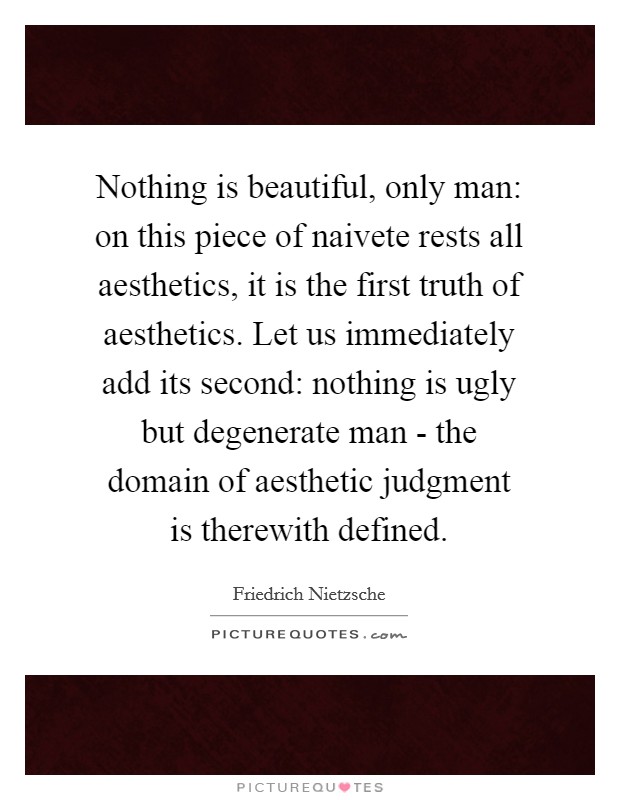 Nothing is beautiful, only man: on this piece of naivete rests all aesthetics, it is the first truth of aesthetics. Let us immediately add its second: nothing is ugly but degenerate man - the domain of aesthetic judgment is therewith defined Picture Quote #1