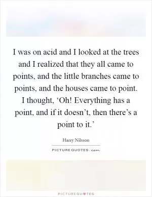 I was on acid and I looked at the trees and I realized that they all came to points, and the little branches came to points, and the houses came to point. I thought, ‘Oh! Everything has a point, and if it doesn’t, then there’s a point to it.’ Picture Quote #1