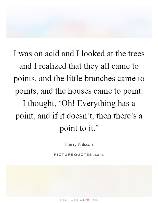 I was on acid and I looked at the trees and I realized that they all came to points, and the little branches came to points, and the houses came to point. I thought, ‘Oh! Everything has a point, and if it doesn't, then there's a point to it.' Picture Quote #1