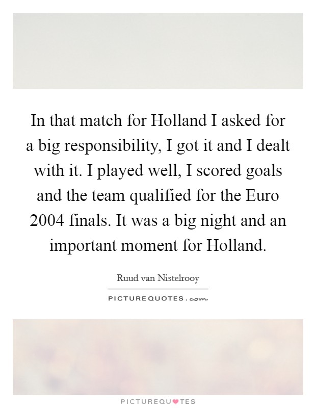In that match for Holland I asked for a big responsibility, I got it and I dealt with it. I played well, I scored goals and the team qualified for the Euro 2004 finals. It was a big night and an important moment for Holland Picture Quote #1