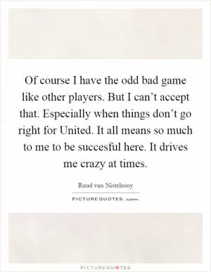 Of course I have the odd bad game like other players. But I can’t accept that. Especially when things don’t go right for United. It all means so much to me to be succesful here. It drives me crazy at times Picture Quote #1
