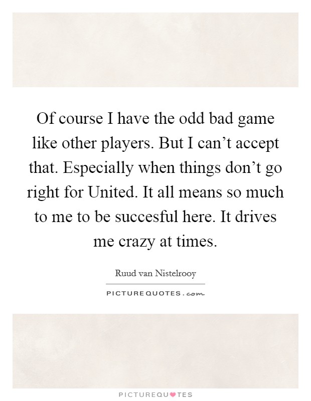 Of course I have the odd bad game like other players. But I can't accept that. Especially when things don't go right for United. It all means so much to me to be succesful here. It drives me crazy at times Picture Quote #1