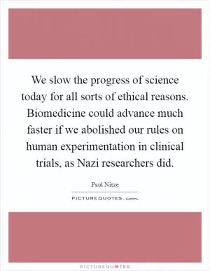We slow the progress of science today for all sorts of ethical reasons. Biomedicine could advance much faster if we abolished our rules on human experimentation in clinical trials, as Nazi researchers did Picture Quote #1
