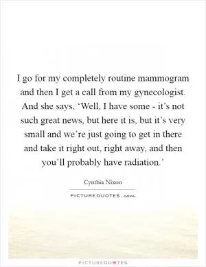 I go for my completely routine mammogram and then I get a call from my gynecologist. And she says, ‘Well, I have some - it’s not such great news, but here it is, but it’s very small and we’re just going to get in there and take it right out, right away, and then you’ll probably have radiation.’ Picture Quote #1