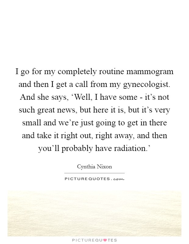 I go for my completely routine mammogram and then I get a call from my gynecologist. And she says, ‘Well, I have some - it's not such great news, but here it is, but it's very small and we're just going to get in there and take it right out, right away, and then you'll probably have radiation.' Picture Quote #1