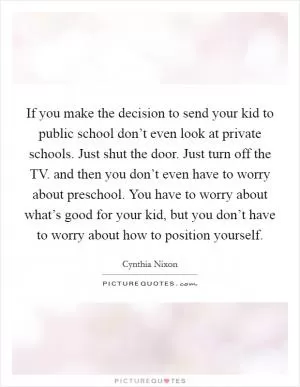 If you make the decision to send your kid to public school don’t even look at private schools. Just shut the door. Just turn off the TV. and then you don’t even have to worry about preschool. You have to worry about what’s good for your kid, but you don’t have to worry about how to position yourself Picture Quote #1
