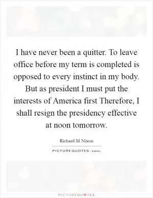I have never been a quitter. To leave office before my term is completed is opposed to every instinct in my body. But as president I must put the interests of America first Therefore, I shall resign the presidency effective at noon tomorrow Picture Quote #1