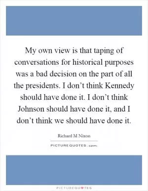 My own view is that taping of conversations for historical purposes was a bad decision on the part of all the presidents. I don’t think Kennedy should have done it. I don’t think Johnson should have done it, and I don’t think we should have done it Picture Quote #1