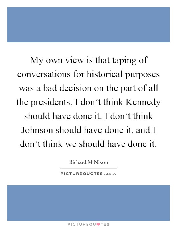 My own view is that taping of conversations for historical purposes was a bad decision on the part of all the presidents. I don't think Kennedy should have done it. I don't think Johnson should have done it, and I don't think we should have done it Picture Quote #1