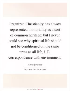 Organized Christianity has always represented immortality as a sort of common heritage; but I never could see why spiritual life should not be conditioned on the same terms as all life, i. E., correspondence with environment Picture Quote #1