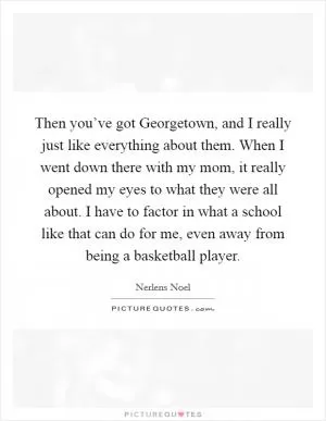 Then you’ve got Georgetown, and I really just like everything about them. When I went down there with my mom, it really opened my eyes to what they were all about. I have to factor in what a school like that can do for me, even away from being a basketball player Picture Quote #1
