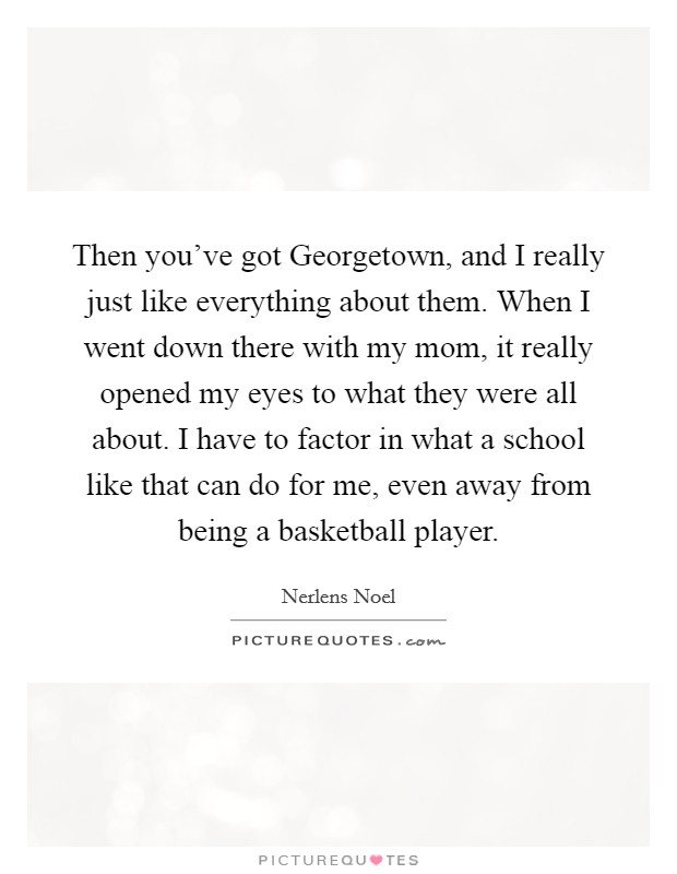 Then you've got Georgetown, and I really just like everything about them. When I went down there with my mom, it really opened my eyes to what they were all about. I have to factor in what a school like that can do for me, even away from being a basketball player Picture Quote #1