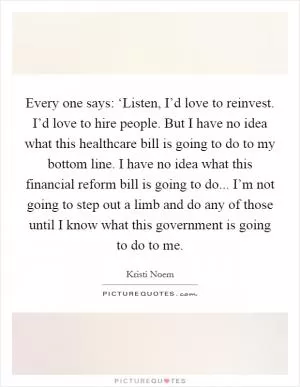 Every one says: ‘Listen, I’d love to reinvest. I’d love to hire people. But I have no idea what this healthcare bill is going to do to my bottom line. I have no idea what this financial reform bill is going to do... I’m not going to step out a limb and do any of those until I know what this government is going to do to me Picture Quote #1