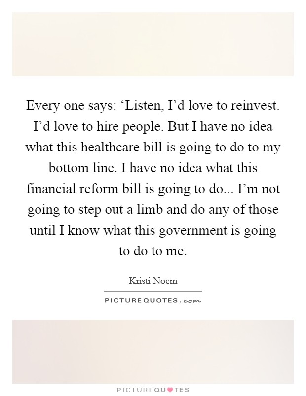 Every one says: ‘Listen, I'd love to reinvest. I'd love to hire people. But I have no idea what this healthcare bill is going to do to my bottom line. I have no idea what this financial reform bill is going to do... I'm not going to step out a limb and do any of those until I know what this government is going to do to me Picture Quote #1