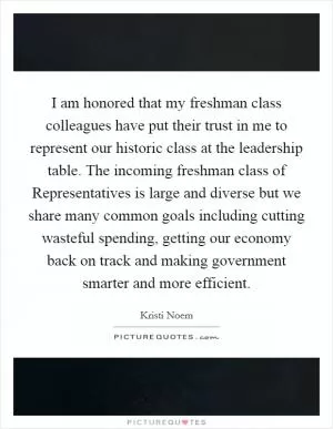 I am honored that my freshman class colleagues have put their trust in me to represent our historic class at the leadership table. The incoming freshman class of Representatives is large and diverse but we share many common goals including cutting wasteful spending, getting our economy back on track and making government smarter and more efficient Picture Quote #1
