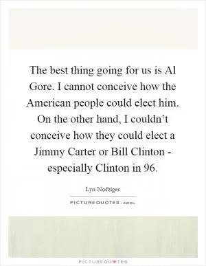 The best thing going for us is Al Gore. I cannot conceive how the American people could elect him. On the other hand, I couldn’t conceive how they could elect a Jimmy Carter or Bill Clinton - especially Clinton in  96 Picture Quote #1