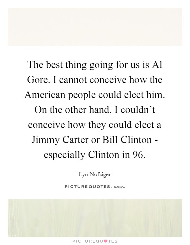 The best thing going for us is Al Gore. I cannot conceive how the American people could elect him. On the other hand, I couldn't conceive how they could elect a Jimmy Carter or Bill Clinton - especially Clinton in  96 Picture Quote #1
