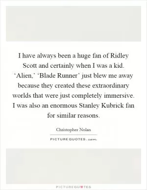 I have always been a huge fan of Ridley Scott and certainly when I was a kid. ‘Alien,’ ‘Blade Runner’ just blew me away because they created these extraordinary worlds that were just completely immersive. I was also an enormous Stanley Kubrick fan for similar reasons Picture Quote #1