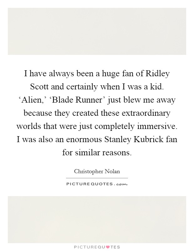 I have always been a huge fan of Ridley Scott and certainly when I was a kid. ‘Alien,' ‘Blade Runner' just blew me away because they created these extraordinary worlds that were just completely immersive. I was also an enormous Stanley Kubrick fan for similar reasons Picture Quote #1