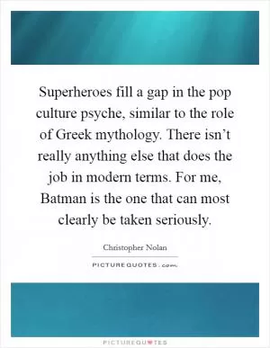 Superheroes fill a gap in the pop culture psyche, similar to the role of Greek mythology. There isn’t really anything else that does the job in modern terms. For me, Batman is the one that can most clearly be taken seriously Picture Quote #1