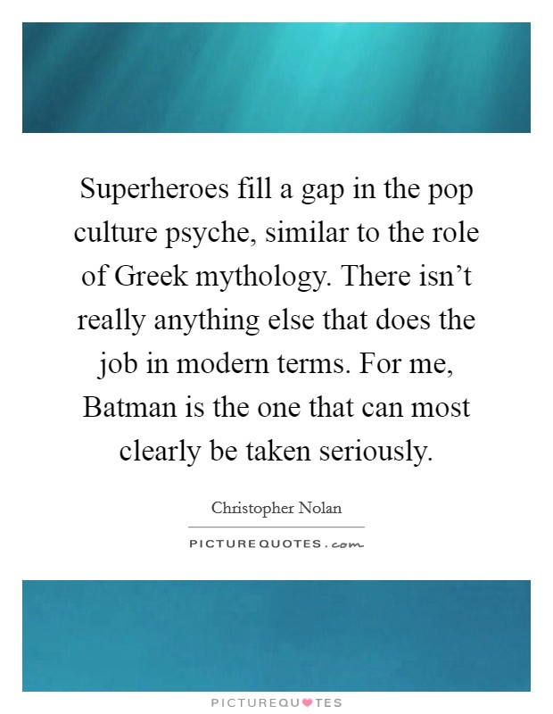 Superheroes fill a gap in the pop culture psyche, similar to the role of Greek mythology. There isn't really anything else that does the job in modern terms. For me, Batman is the one that can most clearly be taken seriously Picture Quote #1