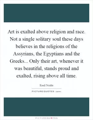 Art is exalted above religion and race. Not a single solitary soul these days believes in the religions of the Assyrians, the Egyptians and the Greeks... Only their art, whenever it was beautiful, stands proud and exalted, rising above all time Picture Quote #1