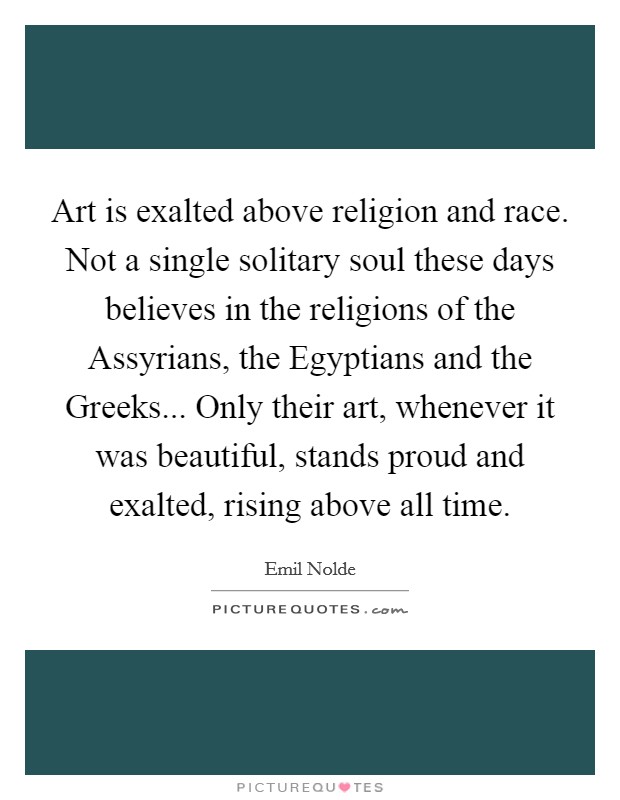 Art is exalted above religion and race. Not a single solitary soul these days believes in the religions of the Assyrians, the Egyptians and the Greeks... Only their art, whenever it was beautiful, stands proud and exalted, rising above all time Picture Quote #1