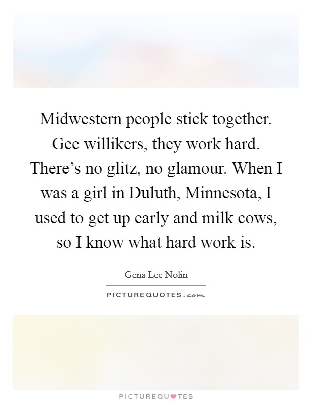 Midwestern people stick together. Gee willikers, they work hard. There's no glitz, no glamour. When I was a girl in Duluth, Minnesota, I used to get up early and milk cows, so I know what hard work is Picture Quote #1