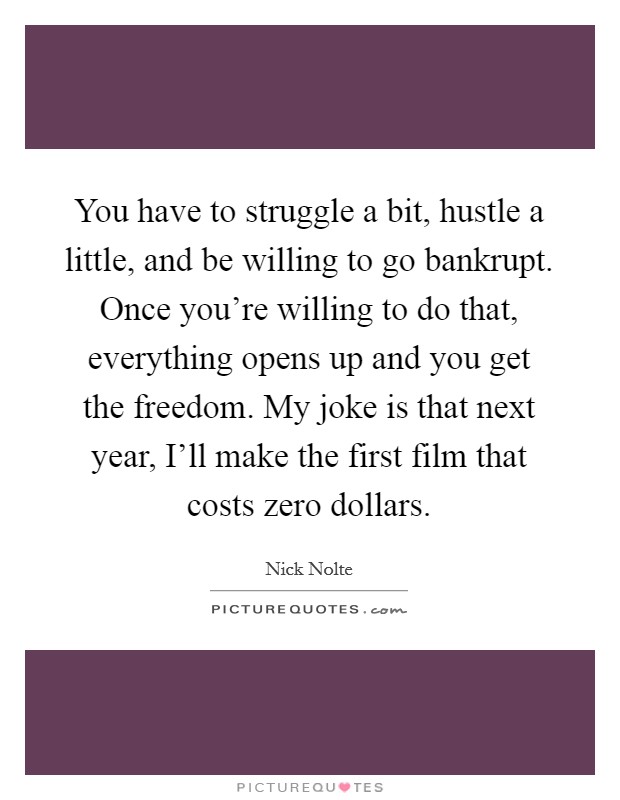 You have to struggle a bit, hustle a little, and be willing to go bankrupt. Once you're willing to do that, everything opens up and you get the freedom. My joke is that next year, I'll make the first film that costs zero dollars Picture Quote #1
