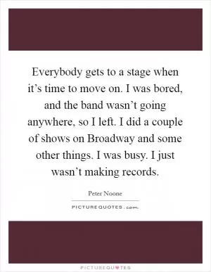 Everybody gets to a stage when it’s time to move on. I was bored, and the band wasn’t going anywhere, so I left. I did a couple of shows on Broadway and some other things. I was busy. I just wasn’t making records Picture Quote #1