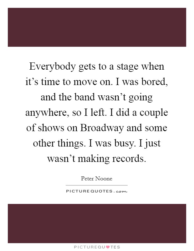 Everybody gets to a stage when it's time to move on. I was bored, and the band wasn't going anywhere, so I left. I did a couple of shows on Broadway and some other things. I was busy. I just wasn't making records Picture Quote #1