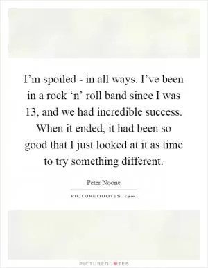I’m spoiled - in all ways. I’ve been in a rock ‘n’ roll band since I was 13, and we had incredible success. When it ended, it had been so good that I just looked at it as time to try something different Picture Quote #1