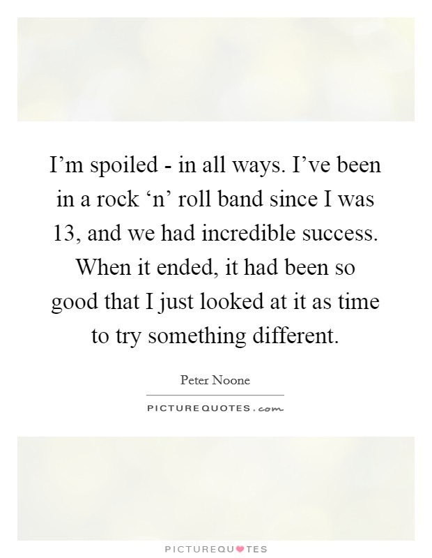 I'm spoiled - in all ways. I've been in a rock ‘n' roll band since I was 13, and we had incredible success. When it ended, it had been so good that I just looked at it as time to try something different Picture Quote #1