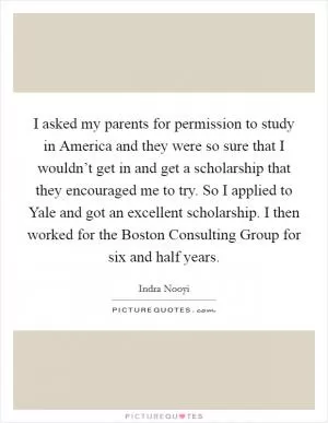 I asked my parents for permission to study in America and they were so sure that I wouldn’t get in and get a scholarship that they encouraged me to try. So I applied to Yale and got an excellent scholarship. I then worked for the Boston Consulting Group for six and half years Picture Quote #1