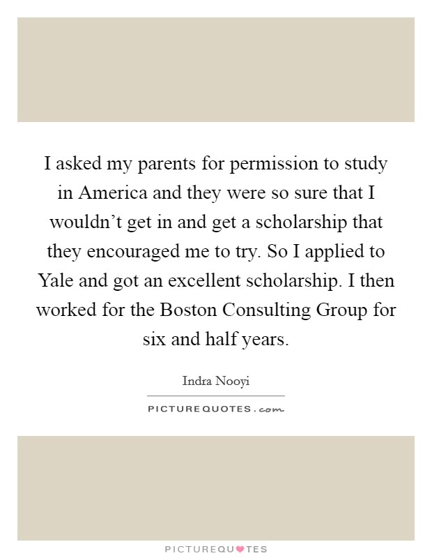 I asked my parents for permission to study in America and they were so sure that I wouldn't get in and get a scholarship that they encouraged me to try. So I applied to Yale and got an excellent scholarship. I then worked for the Boston Consulting Group for six and half years Picture Quote #1